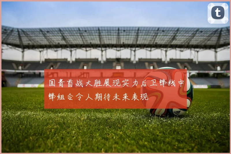 国青首战大胜展现实力后卫锋线中锋组合令人期待未来表现