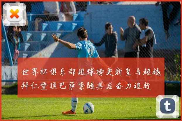 世界杯俱乐部进球榜更新皇马超越拜仁登顶巴萨紧随其后奋力追赶