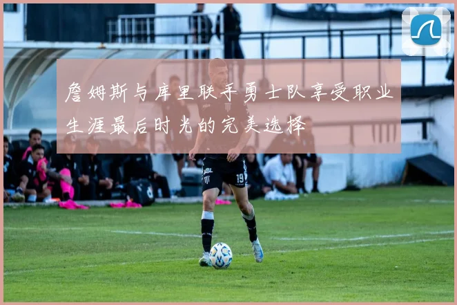 詹姆斯与库里联手勇士队享受职业生涯最后时光的完美选择