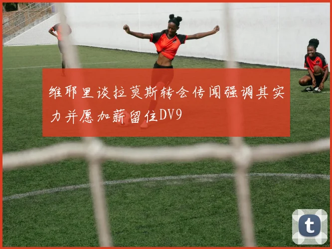 维耶里谈拉莫斯转会传闻强调其实力并愿加薪留住DV9