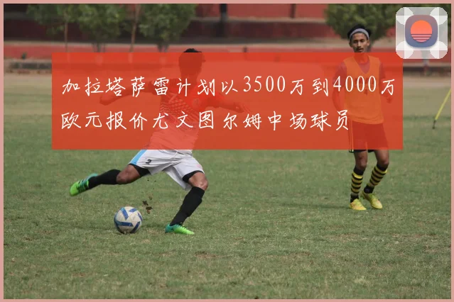 加拉塔萨雷计划以3500万到4000万欧元报价尤文图尔姆中场球员