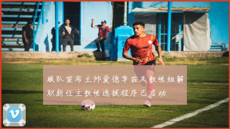 狼队宣布主帅爱德华兹及教练组解职新任主教练选拔程序已启动