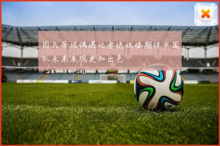 因凡蒂诺偶遇记者送祝福期待中国队未来表现更加出色