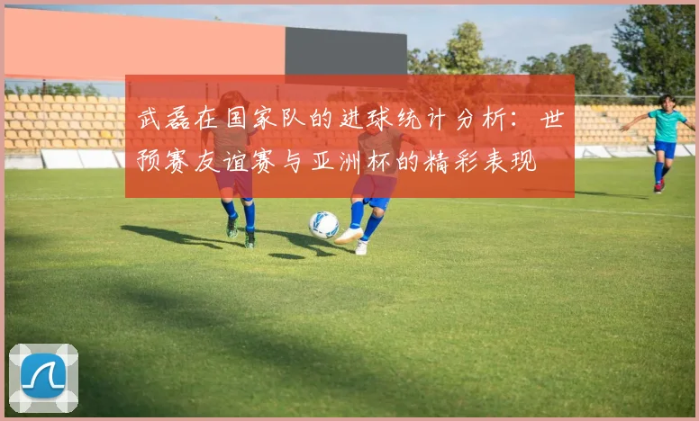 武磊在国家队的进球统计分析：世预赛友谊赛与亚洲杯的精彩表现