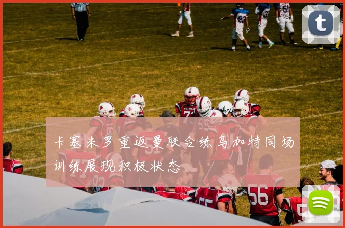 卡塞米罗重返曼联合练乌加特同场训练展现积极状态