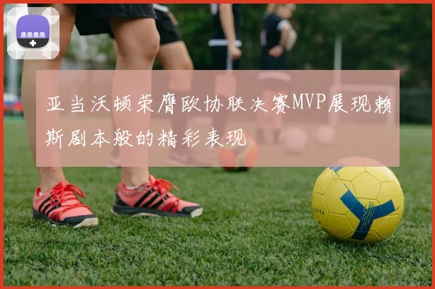 亚当沃顿荣膺欧协联决赛MVP展现赖斯剧本般的精彩表现